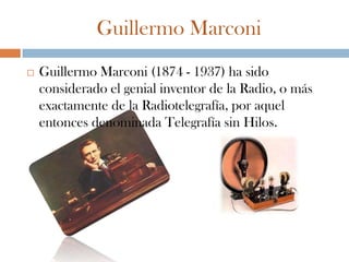 Guillermo Marconi
   Guillermo Marconi (1874 - 1937) ha sido
    considerado el genial inventor de la Radio, o más
    exactamente de la Radiotelegrafía, por aquel
    entonces denominada Telegrafía sin Hilos.
 