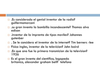   .Es considerado el genial inventor de la radio?
    guillermomarconi
   .su gran invento la bombilla incandescente? Thomas alva
    edison
   .inventor de la imprenta de tipos moviles? Johannes
    gutenber
   . Se le considera el inventor de la internet? Tim berners -lee
   Fisico ingles, inventor de la televicion? John baird
   .En que ano fue la primera transmicion de la television?
    1926
   Es el gran invento del cientifico, logopeda
    britanico, alexander graham bell? telefono
 