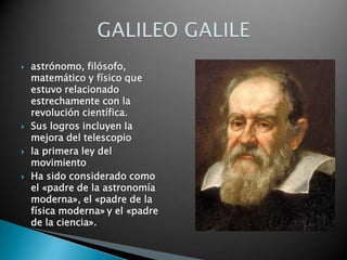 astrónomo, filósofo, matemático y físico que estuvo relacionado estrechamente con la revolución científica. Sus logros incluyen la mejora del telescopiola primera ley del movimiento Ha sido considerado como el «padre de la astronomía moderna», el «padre de la física moderna»y el «padre de la ciencia».GALILEO GALILE
