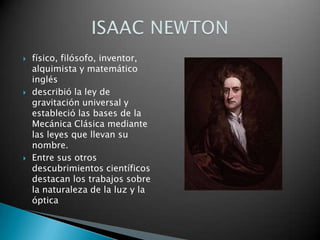 físico, filósofo, inventor, alquimista y matemático inglésdescribió la ley de gravitación universal y estableció las bases de la Mecánica Clásica mediante las leyes que llevan su nombre.Entre sus otros descubrimientos científicos destacan los trabajos sobre la naturaleza de la luz y la ópticaISAAC NEWTON