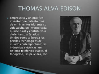 empresario y un prolífico inventor que patentó más de mil inventos (durante su vida adulta un invento cada quince días) y contribuyó a darle, tanto a Estados Unidos como a Europa los perfiles tecnológicos del mundo contemporáneo: las industrias eléctricas, un sistema telefónico viable, el fonógrafo, las películas, etc.THOMAS ALVA EDISON