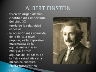 físico de origen alemán, científico más importante del siglo XXteoría de la relatividad especialla ecuación más conocida de la física a nivel popular, es la expresión matemática de la equivalencia masa-energía, E=mc²algunas de las bases de la física estadística y la mecánica cuántica.efecto fotoeléctricoETCALBERT EINSTEIN