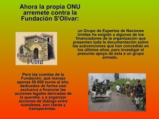 Ahora la propia ONU arremete contra la Fundación S'Olivar: un Grupo de Expertos de Naciones Unidas ha exigido a algunos de los financiadores de la organización que presenten toda la documentación sobre las subvenciones que han concedido en los últimos años, para investigar el presunto apoyo de ésta a un grupo armado.  Pero las cuentas de la Fundación, que maneja apenas 50.000 euros al año, dedicados de forma casi exclusiva a financiar las acciones legales derivadas de la querella, y a organizar acciones de diálogo entre ruandeses, son claras y transparentes.  