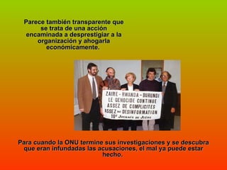 Parece también transparente que se trata de una acción encaminada a desprestigiar a la organización y ahogarla económicamente.  Para cuando la ONU termine sus investigaciones y se descubra que eran infundadas las acusaciones, el mal ya puede estar hecho.  