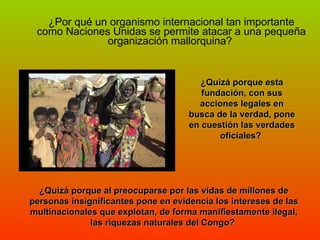 ¿Por qué un organismo internacional tan importante como Naciones Unidas se permite atacar a una pequeña organización mallorquina?  ¿Quizá porque esta fundación, con sus acciones legales en busca de la verdad, pone en cuestión las verdades oficiales?  ¿Quizá porque al preocuparse por las vidas de millones de personas insignificantes pone en evidencia los intereses de las multinacionales que explotan, de forma manifiestamente ilegal, las riquezas naturales del Congo?  