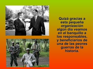 Quizá gracias a esta pequeña organización algún día veamos en el banquillo a los responsables, y beneficiarios de una de las peores guerras de la historia. 