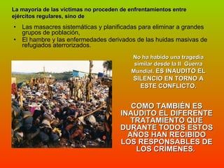 Las masacres sistemáticas y planificadas para eliminar a grandes grupos de población,  El hambre y las enfermedades derivados de las huidas masivas de refugiados aterrorizados.  COMO TAMBIÉN ES INAUDITO EL DIFERENTE TRATAMIENTO QUE DURANTE TODOS ESTOS AÑOS HAN RECIBIDO LOS RESPONSABLES DE LOS CRÍMENES.  La mayoría de las víctimas no proceden de enfrentamientos entre ejércitos regulares, sino de No ha habido una tragedia similar desde la II  Guerra Mundial.  ES INAUDITO EL SILENCIO EN TORNO A ESTE CONFLICTO. 