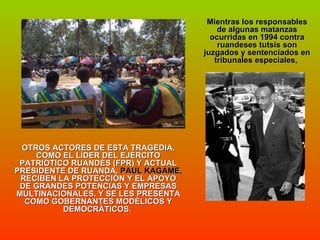Mientras los responsables de algunas matanzas ocurridas en 1994 contra ruandeses tutsis son juzgados y sentenciados en tribunales especiales,  OTROS ACTORES DE ESTA TRAGEDIA, COMO EL LÍDER DEL EJÉRCITO PATRIÓTICO RUANDÉS (FPR) Y ACTUAL PRESIDENTE DE RUANDA,  PAUL KAGAME,  RECIBEN LA PROTECCIÓN Y EL APOYO DE GRANDES POTENCIAS Y EMPRESAS MULTINACIONALES, Y SE LES PRESENTA COMO GOBERNANTES MODÉLICOS Y DEMOCRÁTICOS.  
