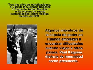 Tras tres años de investigaciones,  el Juez de la Audiencia Nacional,  D. Fernando Andreu Merelles,  emite órdenes de arresto internacionales contra 40 altos mandos del FPR.  Algunos miembros de la cúpula de poder en Ruanda empiezan a encontrar dificultades cuando viajan a otros países.  Paul Kagame disfruta de inmunidad como presidente.  