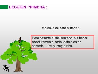 LECCIÓN PRIMERA :
Moraleja de esta historia :
Para pasarte el día sentado, sin hacer
absolutamente nada, debes estar
sentado … muy, muy arriba.
 