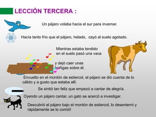 LECCIÓN TERCERA :
Un pájaro volaba hacia el sur para invernar.
Hacía tanto frío que el pájaro, helado, cayó al suelo agotado.
Mientras estaba tendido
en el suelo pasó una vaca
y dejó caer unas
boñigas sobre él.
Envuelto en el montón de estiercol, el pájaro se dió cuenta de lo
cálido y a gusto que estaba allí.
Se sintió tan feliz que empezó a cantar de alegría.
Oyendo un pájaro cantar, un gato se acercó a investigar.
Descubrió el pájaro bajo el montón de estiercol, lo desenterró y
rápidamente se lo comió!
PURR....
 