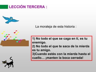 LECCIÓN TERCERA :
La moraleja de esta historia :
1) No todo el que se caga en tí, es tu
enemigo.
2) No todo el que te saca de la mierda
es tu amigo.
3)Cuando estés con la mierda hasta el
cuello… ¡manten la boca cerrada!
 