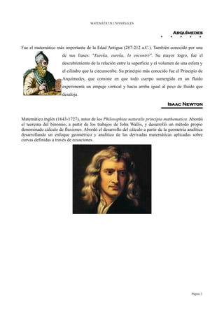 MATEMÁTICOS UNIVERSALES


                                                                                   Arquímedes


Fue el matemático más importante de la Edad Antigua (287-212 a.C.). También conocido por una
                      de sus frases: "Eureka, eureka, lo encontré". Su mayor logro, fue el
                      descubrimiento de la relación entre la superficie y el volumen de una esfera y
                      el cilindro que la circunscribe. Su principio más conocido fue el Principio de
                      Arquímedes, que consiste en que todo cuerpo sumergido en un fluido
                      experimenta un empuje vertical y hacia arriba igual al peso de fluido que
                      desaloja.

                                                                                Isaac Newton


Matemático inglés (1643-1727), autor de los Philosophiae naturalis principia mathematica. Abordó
el teorema del binomio, a partir de los trabajos de John Wallis, y desarrolló un método propio
denominado cálculo de fluxiones. Abordó el desarrollo del cálculo a partir de la geometría analítica
desarrollando un enfoque geométrico y analítico de las derivadas matemáticas aplicadas sobre
curvas definidas a través de ecuaciones.




                                                                                             Página 2
 