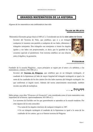 MATEMÁTICOS UNIVERSALES




              GRANDES MATEMÁTICOS DE LA HISTORIA

Algunos de los matemáticos más emblemáticos han sido:


                                                                           Tales de Mileto


Matemático-Geomatra griego (hacia el 600 a.C.). Considerado uno de los siete sabios de Grecia.
     Inventor del Teorema de Tales, que establece, que si a un triángulo
     cualquiera le trazamos una paralela a cualquiera de sus lados, obtenemos 2
     triángulos semejantes. Dos triángulos son semejantes si tienen los ángulos
     iguales y sus lados son proporcionales, es decir, que la igualdad de los
     cocientes equivale al paralelismo. Este teorema establece así una relación
     entre el álgebra y la geometría.

                                                                                  Pitágor as


Fundador de la escuela Pitagórica , cuyos principios se regian por el amor a la sabiduria, a las
matemáticas y música. (582-500 a.C.)
     Inventor del Teorema de Pitágoras, que establece que en un triángulo rectángulo, el
     cuadrado de la hipotenusa (el lado de mayor longitud del triángulo rectángulo) es igual a la
     suma de los cuadrados de los dos catetos (los dos lados menores del triángulo rectángulo: los
     que conforman el ángulo recto). Además del teorea anteriormente mencionado, también
     invento una tabla de multiplicar.
                                                                                    Euclides


Sabio griego, cuya obra "Elementos de Geometría", esta considerada como el texto matemático más
importante de la historia. (apróximadamente 365-300 a.C.)
     Los teoremas de Euclides son los que generalmente se aprenden en la escuela moderna. Por
     citar algunos de los más conocidos:
            La suma de los ángulos interiores de cualquier triángulo es 180°.
            En un triángulo rectángulo el cuadrado de la hipotenusa es igual a la suma de los
           cuadrados de los catetos, que es el famoso teorema de Pitágoras.



                                                                                            Página 1
 