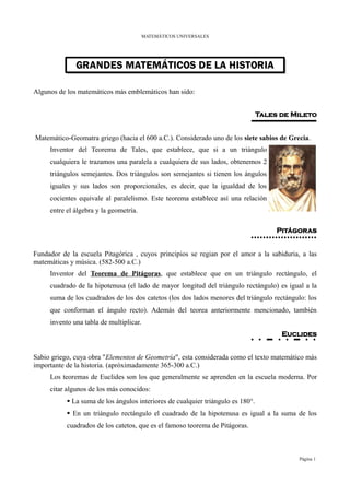 MATEMÁTICOS UNIVERSALES




              GRANDES MATEMÁTICOS DE LA HISTORIA
              GRANDES MATEMÁTICOS DE LA HISTORIA

Algunos de los matemáticos más emblemáticos han sido:


                                                                                 Tales de Mileto


Matemático-Geomatra griego (hacia el 600 a.C.). Considerado uno de los siete sabios de Grecia.
     Inventor del Teorema de Tales, que establece, que si a un triángulo
     cualquiera le trazamos una paralela a cualquiera de sus lados, obtenemos 2
     triángulos semejantes. Dos triángulos son semejantes si tienen los ángulos
     iguales y sus lados son proporcionales, es decir, que la igualdad de los
     cocientes equivale al paralelismo. Este teorema establece así una relación
     entre el álgebra y la geometría.

                                                                                      Pitágoras


Fundador de la escuela Pitagórica , cuyos principios se regian por el amor a la sabiduria, a las
matemáticas y música. (582-500 a.C.)
     Inventor del Teorema de Pitágoras, que establece que en un triángulo rectángulo, el
     cuadrado de la hipotenusa (el lado de mayor longitud del triángulo rectángulo) es igual a la
     suma de los cuadrados de los dos catetos (los dos lados menores del triángulo rectángulo: los
     que conforman el ángulo recto). Además del teorea anteriormente mencionado, también
     invento una tabla de multiplicar.
                                                                                       Euclides


Sabio griego, cuya obra "Elementos de Geometría", esta considerada como el texto matemático más
importante de la historia. (apróximadamente 365-300 a.C.)
     Los teoremas de Euclides son los que generalmente se aprenden en la escuela moderna. Por
     citar algunos de los más conocidos:
            La suma de los ángulos interiores de cualquier triángulo es 180°.
            En un triángulo rectángulo el cuadrado de la hipotenusa es igual a la suma de los
           cuadrados de los catetos, que es el famoso teorema de Pitágoras.



                                                                                           Página 1
 