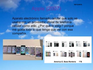 Apple (2007)
Aparato electrónico llamado celular que solo se
usaba con un proveedor oficial de telefonía
celular como at&t. ¿Por qué lo elegí? porque
me gusta todo lo que tenga que ver con esa
compañía.
05/12/2016
America E. Baas Renteria 1*B
 