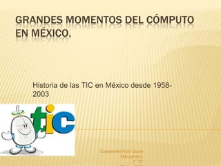 GRANDES MOMENTOS DEL CÓMPUTO
EN MÉXICO.



  Historia de las TIC en México desde 1958-
  2003




                     Cassandra Rubí Uicab
                              Manzanero.
                                    1° “E”
 