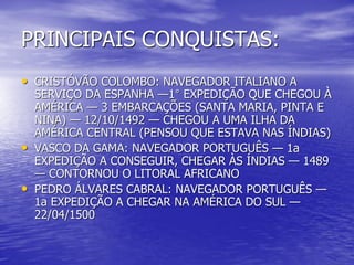 PRINCIPAIS CONQUISTAS:
• CRISTÓVÃO COLOMBO: NAVEGADOR ITALIANO A
    SERVIÇO DA ESPANHA —1° EXPEDIÇÃO QUE CHEGOU À
    AMÉRICA — 3 EMBARCAÇÕES (SANTA MARIA, PINTA E
    NINA) — 12/10/1492 — CHEGOU A UMA ILHA DA
    AMÉRICA CENTRAL (PENSOU QUE ESTAVA NAS ÍNDIAS)
•   VASCO DA GAMA: NAVEGADOR PORTUGUÊS — 1a
    EXPEDIÇÃO A CONSEGUIR, CHEGAR ÀS ÍNDIAS — 1489
    — CONTORNOU O LITORAL AFRICANO
•   PEDRO ÁLVARES CABRAL: NAVEGADOR PORTUGUÊS —
    1a EXPEDIÇÃO A CHEGAR NA AMÉRICA DO SUL —
    22/04/1500
 