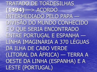 TRATADO DE TORDESILHAS
(1494) —> ACORDO
INTERMEDIADO PELO PAPA —
DIVISÃO DO MUNDO CONHECIDO
E O QUE SERIA ENCONTRADO
ENTRE PORTUGAL E ESPANHA —
LINHA IMAGINÁRIA A 370 LÉGUAS
DA ILHA DE CABO VERDE
(LITORAL DA ÁFRICA) — TERRA A
OESTE DA LINHA (ESPANHA) E A
LESTE (PORTUGAL)
 
