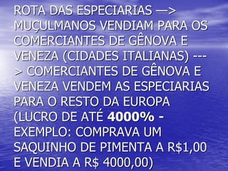 ROTA DAS ESPECIARIAS —>
MUÇULMANOS VENDIAM PARA OS
COMERCIANTES DE GÊNOVA E
VENEZA (CIDADES ITALIANAS) ---
> COMERCIANTES DE GÊNOVA E
VENEZA VENDEM AS ESPECIARIAS
PARA O RESTO DA EUROPA
(LUCRO DE ATÉ 4000% -
EXEMPLO: COMPRAVA UM
SAQUINHO DE PIMENTA A R$1,00
E VENDIA A R$ 4000,00)
 