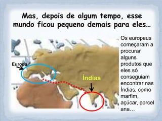 Mas, depois de algum tempo, esse
mundo ficou pequeno demais para eles…
                            Os europeus
                            começaram a
                            procurar
                            alguns
Europa                      produtos que
                            eles só
                  Índias    conseguiam
                            encontrar nas
                            Índias, como
                            marfim,
                            açúcar, porcel
                            ana…
 