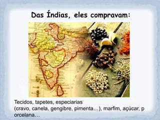 Das Índias, eles compravam:




Tecidos, tapetes, especiarias
(cravo, canela, gengibre, pimenta…), marfim, açúcar, p
orcelana…
 