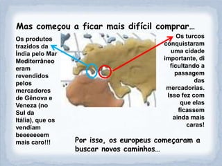 Mas começou a ficar mais difícil comprar…
Os produtos                                   Os turcos
trazidos da                              conquistaram
Índia pelo Mar                             uma cidade
Mediterrâneo                             importante, di
eram                                       ficultando a
revendidos                                   passagem
pelos                                               das
mercadores                                mercadorias.
de Gênova e                               Isso fez com
Veneza (no                                     que elas
Sul da                                        ficassem
Itália), que os                             ainda mais
vendiam                                          caras!
beeeeeeem
mais caro!!!      Por isso, os europeus começaram a
                  buscar novos caminhos…
 