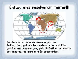 Então, eles resolveram tentar!!!




Precisando de um novo caminho para as
Índias, Portugal resolveu enfrentar o mar! Eles
queriam um caminho que, pelo Atlântico, os levasse
aos tapetes, ao marfim e às especiarias.
 