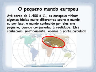 O pequeno mundo europeu
Até cerca de 1.400 d.C., os europeus tinham
algumas ideias muito diferentes sobre o mundo
e, por isso, o mundo conhecido por eles era
pequeno, quando comparadao à realidade. Eles
conheciam, praticamente, apenas a parte circulada.
 