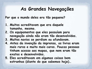 As Grandes Navegações
Por que o mundo deles era tão pequeno?

1. Muitos acreditavam que era daquele
   tamanho, mesmo.
2. Os equipamentos que eles possuíam para
   navegação ainda não eram tão desenvolvidos.
3. Muitos navios se perdiam ou afundavam.
4. Antes da invenção da imprensa, os livros eram
   mais raros e muito mais caros. Poucas pessoas
   tinham acesso aos mapas, que nem eram tão
   exatos e desenvolvidos.
5. Eles acreditavam em algumas coisas bem
   estranhas (diante do que sabemos hoje)…
 