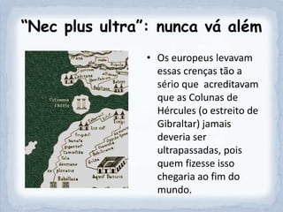“Nec plus ultra”: nunca vá além
                • Os europeus levavam
                  essas crenças tão a
                  sério que acreditavam
                  que as Colunas de
                  Hércules (o estreito de
                  Gibraltar) jamais
                  deveria ser
                  ultrapassadas, pois
                  quem fizesse isso
                  chegaria ao fim do
                  mundo.
 