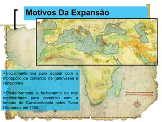 Motivos Da Expansão
Inicialmente era para acabar com o
monopólio de comércio de genoveses e
venezianos
Posteriormente o fechamento do mar
mediterrâneo para comércio com a
tomada de Constantinopla pelos Turco
Otomanos em 1453
 