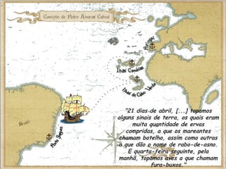 “21 dias de abril, [...] topamos
alguns sinais de terra, os quais eram
muita quantidade de ervas
compridas, a que os mareantes
chamam botelho, assim como outras
a que dão o nome de rabo-de-asno.
E quarta-feira seguinte, pela
manhã, topamos aves a que chamam
fura-buxos."
 