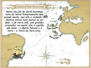Neste dia,[22 de abril] houvemos
vista de terra! Primeiramente dum
grande monte, mui alto e redondo; e
doutras serras mais baixas ao sul
dele; e de terra chã, com grandes
arvoredos: ao monte alto o capitão
pôs nome – o Monte Pascoal e à
terra – a Terra da Vera Cruz.
 