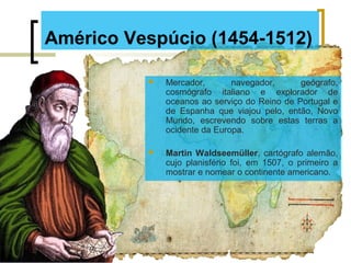 Américo Vespúcio (1454-1512)
 Mercador, navegador, geógrafo,
cosmógrafo italiano e explorador de
oceanos ao serviço do Reino de Portugal e
de Espanha que viajou pelo, então, Novo
Mundo, escrevendo sobre estas terras a
ocidente da Europa.
 Martin Waldseemüller, cartógrafo alemão,
cujo planisfério foi, em 1507, o primeiro a
mostrar e nomear o continente americano.
 