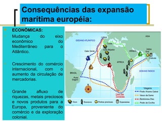 Consequências das expansão
marítima européia:
 ECONÔMICAS:
 Mudança do eixo
econômico do
Mediterrâneo para o
Atlântico.
 Crescimento do comércio
internacional, com o
aumento da circulação de
mercadorias.
 Grande afluxo de
riquezas, metais preciosos
e novos produtos para a
Europa, proveniente do
comércio e da exploração
colonial.
 
