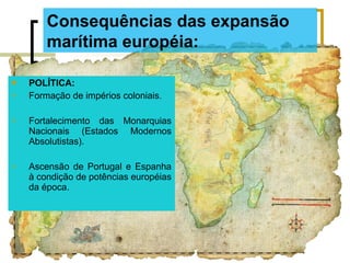  POLÍTICA:
 Formação de impérios coloniais.
 Fortalecimento das Monarquias
Nacionais (Estados Modernos
Absolutistas).
 Ascensão de Portugal e Espanha
à condição de potências européias
da época.
Consequências das expansão
marítima européia:
 