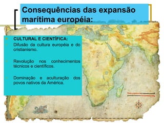 CULTURAL E CIENTÍFICA:
 Difusão da cultura européia e do
cristianismo.
 Revolução nos conhecimentos
técnicos e científicos.
 Dominação e aculturação dos
povos nativos da América.
Consequências das expansão
marítima européia:
 
