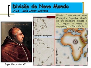 Divisão do Novo MundoDivisão do Novo Mundo
1493 – Bula Inter Coetera
Papa Alexandre VI
Dividia o "novo mundo" entre
Portugal e Espanha, através
de um meridiano situado a
100 léguas a oeste do
arquipélago do Cabo Verde
 
