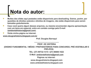 Nota do autor:
 Muitos dos slides aqui postados estão disponíveis para dowloading. Outros, porém, por
questões de direitos autorais e direitos de imagens, não estão disponíveis para serem
baixados gratuitamente.
 Caso você queira algum desses arquivos, ou mesmo encomendar alguma apresentação
com um tema em especial, entre em contato comigo pelo E-mail
(ambientalhistoria@gmail.com).
 Visite minha página na internet:
www.dougnahistoria.blogspot.com.br
Prof. Douglas Barraqui
_______________________
PROF. DE HISTÓRIA
(ENSINO FUNDAMENTAL / MÉDIO / PREPARATÓRIOS PARA CONCURSO, PRÉ-VESTIBULAR E
PRÉ-IFES)
TEL: (27) 99732-1315 / (27) 98889-1622
E-Mail: ambientalhistoria@gmail.com
Páginas na internet:
www.dougnahistoria.blogspot.com
www.ambietalhistoria.blogspot.com
 