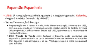 Expansão Espanhola
• 1492: 1ª navegação espanhola, quando o navegador genovês, Colombo,
chegou à América Central (12/10/1492)
• “Atraso” em relação à Portugal:
• Fragmentação em 4 reinos: Castela, Leão, Navarra e Aragão. Somente em 1463,
com o casamento do rei Fernando de Aragão e Isabel, rainha de Castela, teremos
unidade política. Conflito com os árabes até 1492, quando se dá a reconquista da
região de Granada.
• 1480: Tratado de Toledo entre Portugal e Espanha, onde assegurava aos
espanhóis a posse de todas as terras descobertas ou a se descobrir ao norte das
ilhas Canárias e aos portugueses, ao sul. *Portugueses com a única rota possível
para as Índias.
 