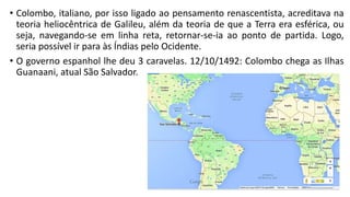 • Colombo, italiano, por isso ligado ao pensamento renascentista, acreditava na
teoria heliocêntrica de Galileu, além da teoria de que a Terra era esférica, ou
seja, navegando-se em linha reta, retornar-se-ia ao ponto de partida. Logo,
seria possível ir para às Índias pelo Ocidente.
• O governo espanhol lhe deu 3 caravelas. 12/10/1492: Colombo chega as Ilhas
Guanaani, atual São Salvador.
 