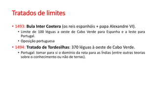 Tratados de limites
• 1493: Bula Inter Coetera (os reis espanhóis + papa Alexandre VI).
• Limite de 100 léguas a oeste de Cabo Verde para Espanha e a leste para
Portugal.
• Oposição portuguesa
• 1494: Tratado de Tordesilhas: 370 léguas à oeste de Cabo Verde.
• Portugal: tomar para si o domínio da rota para as Índias (entre outras teorias
sobre o conhecimento ou não de terras).
 