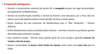 • A expansão portuguesa:
• Durante o renascimento comercial do século XIV a navegação ocupou um lugar de prioridade,
principalmente no Mediterrâneo.
• Através da transformação científica e mental do homem, este descobriu que a Terra não era
plana e que neste planeta existiam outras porções de terra e outros povos.
• Houve mudança do eixo comercial: do Mediterrâneo para o “Mar Tenebroso” – Oceano
Atlântico.
• O Mar Mediterrâneo estava controlado pelos italianos – este fato encarecia os produtos quando
difundidos pelo continente europeu.
• Este comércio Europa – Oriente levou grande parte do ouro europeu, gerando escassez de
moeda e alta dos preços.
• Houve a necessidade de buscar novas fontes de riqueza, assim como uma nova rota para as
Índias
 