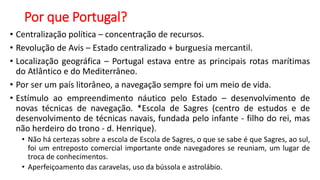 Por que Portugal?
• Centralização política – concentração de recursos.
• Revolução de Avis – Estado centralizado + burguesia mercantil.
• Localização geográfica – Portugal estava entre as principais rotas marítimas
do Atlântico e do Mediterrâneo.
• Por ser um país litorâneo, a navegação sempre foi um meio de vida.
• Estímulo ao empreendimento náutico pelo Estado – desenvolvimento de
novas técnicas de navegação. *Escola de Sagres (centro de estudos e de
desenvolvimento de técnicas navais, fundada pelo infante - filho do rei, mas
não herdeiro do trono - d. Henrique).
• Não há certezas sobre a escola de Escola de Sagres, o que se sabe é que Sagres, ao sul,
foi um entreposto comercial importante onde navegadores se reuniam, um lugar de
troca de conhecimentos.
• Aperfeiçoamento das caravelas, uso da bússola e astrolábio.
 