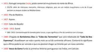 • 1415: Portugal conquista Ceuta, posto comercial muçulmano no norte da África.
• CEUTA: além de interesses mercantis, interesses religiosos, pois era um reduto muçulmano e era de lá que
partiam os ataques árabes ao Mediterrâneo.
• 1425: Ilha da Madeira.
• 1427: Açores
• 1434: Cabo do Bojador
• 1436 - 1453: Guiné
• OBS: 1453: Constantinopla foi tomada pelos turcos, o que significou o fim do comércio com a Europa.
• 1488: Chegada de Bartolomeu Dias ao “Cabo das Tormentas” que será rebatizado de “Cabo da Boa
Esperança”. Acreditavam ser este o ponto mais ao sul do continente africano. Contorná-lo significava
que a África poderia ser vencida e que era possível chegar ao Oriente por um novo caminho.
• 1498: Vasco da Gama funda as primeiras feitorias portuguesas nas Índias, em Calicute.
 