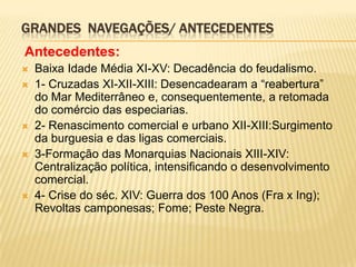 GRANDES NAVEGAÇÕES/ ANTECEDENTES
Antecedentes:
   Baixa Idade Média XI-XV: Decadência do feudalismo.
   1- Cruzadas XI-XII-XIII: Desencadearam a “reabertura”
    do Mar Mediterrâneo e, consequentemente, a retomada
    do comércio das especiarias.
   2- Renascimento comercial e urbano XII-XIII:Surgimento
    da burguesia e das ligas comerciais.
   3-Formação das Monarquias Nacionais XIII-XIV:
    Centralização política, intensificando o desenvolvimento
    comercial.
   4- Crise do séc. XIV: Guerra dos 100 Anos (Fra x Ing);
    Revoltas camponesas; Fome; Peste Negra.
 