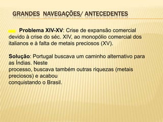 GRANDES NAVEGAÇÕES/ ANTECEDENTES

      Problema XIV-XV: Crise de expansão comercial
devido à crise do séc. XIV, ao monopólio comercial dos
italianos e à falta de metais preciosos (XV).

Solução: Portugal buscava um caminho alternativo para
as Índias. Neste
processo, buscava também outras riquezas (metais
preciosos) e acabou
conquistando o Brasil.
 