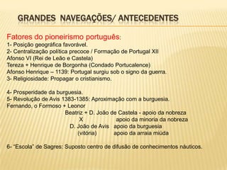GRANDES NAVEGAÇÕES/ ANTECEDENTES

Fatores do pioneirismo português:
1- Posição geográfica favorável.
2- Centralização política precoce / Formação de Portugal XII
Afonso VI (Rei de Leão e Castela)
Tereza + Henrique de Borgonha (Condado Portucalence)
Afonso Henrique – 1139: Portugal surgiu sob o signo da guerra.
3- Religiosidade: Propagar o cristianismo.

4- Prosperidade da burguesia.
5- Revolução de Avis 1383-1385: Aproximação com a burguesia.
Fernando, o Formoso + Leonor
                      Beatriz + D. João de Castela - apoio da nobreza
                            X             apoio da minoria da nobreza
                        D. João de Avis apoio da burguesia
                           (vitória)     apoio da arraia miúda

6- “Escola” de Sagres: Suposto centro de difusão de conhecimentos náuticos.
 