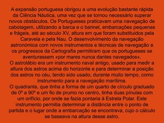 A expansão portuguesa obrigou a uma evolução bastante rápida
da Ciência Náutica, uma vez que se tornou necessário superar
novos obstáculos. Os Portugueses praticavam uma navegação de
cabotagem, utilizando a barca e o barinel, embarcações pequenas
e frágeis, até ao século XV, altura em que foram substituidos pela
Caravela e pela Nau. O desenvolvimento da navegação
astronómica com novos instrumentos e técnicas de navegação e
os progressos da Cartografia permitiram que os portugueses se
aventurassem «por mares nunca dantes navegados».
O astrolábio era um instrumento naval antigo, usado para medir a
altura dos astros acima do horizonte e para determinar a posição
dos astros no céu, tendo sido usado, durante muito tempo, como
instrumento para a navegação marítima.
O quadrante, que tinha a forma de um quarto de círculo graduado
de 0º a 90º e um fio de prumo no centro, tinha duas pínulas com
um orifício, por onde se fazia pontaria à Estrela Polar. Este
instrumento permitia determinar a distância entre o ponto de
partida e o lugar onde a embarcação se encontrava, cujo o cálculo
se baseava na altura desse astro.
 